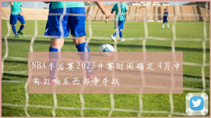 NBA季后赛2023开赛时间确定 4月中旬打响东西部争夺战